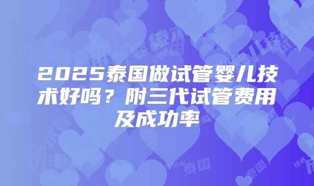 2025泰国做试管婴儿技术好吗?附三代试管费用及成功率