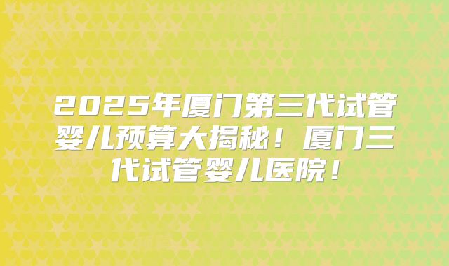 2025年厦门第三代试管婴儿预算大揭秘!厦门三代试管婴儿医院!