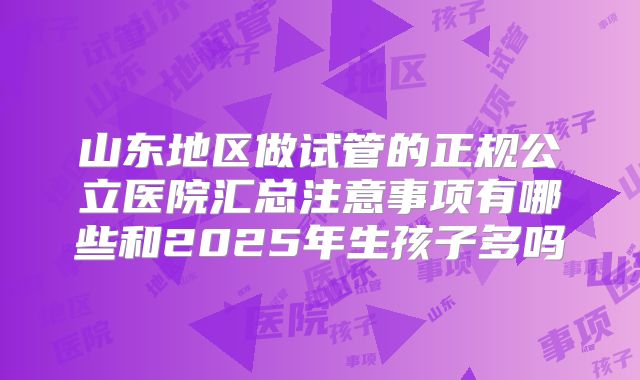 山东地区做试管的正规公立医院汇总注意事项有哪些和2025年生孩子多吗