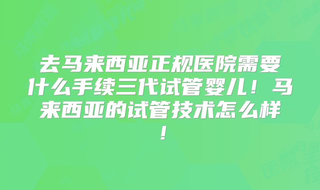 去马来西亚正规医院需要什么手续三代试管婴儿！马来西亚的试管技术怎么样！