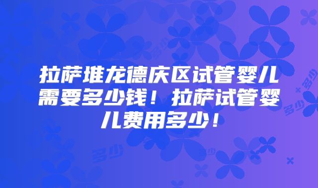 拉萨堆龙德庆区试管婴儿需要多少钱！拉萨试管婴儿费用多少！