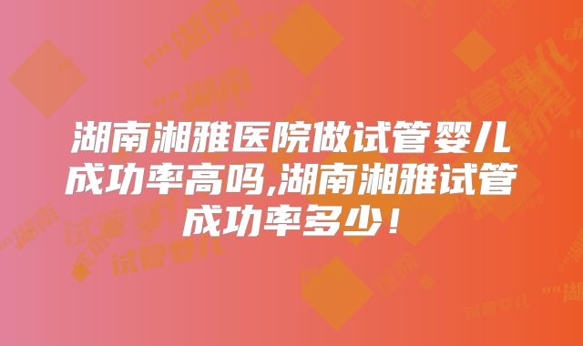 湖南湘雅医院做试管婴儿成功率高吗,湖南湘雅试管成功率多少!