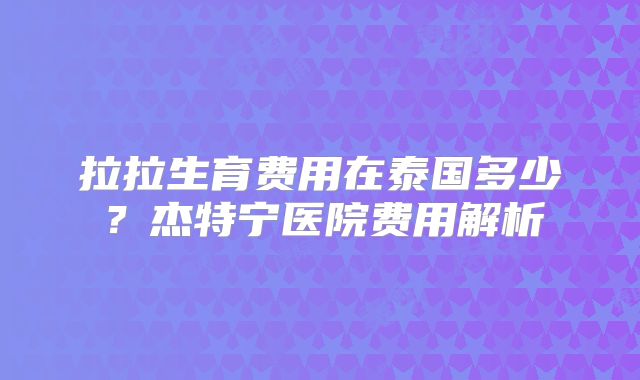 拉拉生育费用在泰国多少?杰特宁医院费用解析