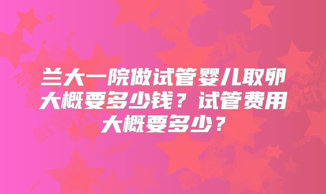 兰大一院做试管婴儿取卵大概要多少钱？试管费用大概要多少？