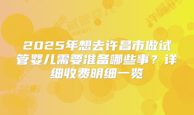 2025年想去许昌市做试管婴儿需要准备哪些事？详细收费明细一览