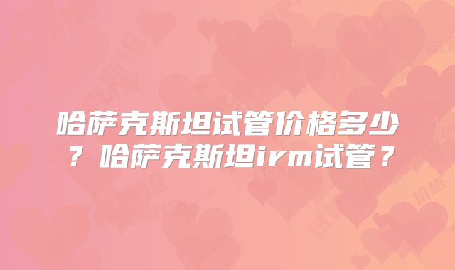 哈萨克斯坦试管价格多少？哈萨克斯坦irm试管？