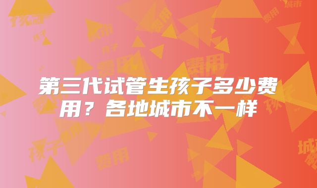 第三代试管生孩子多少费用?各地城市不一样