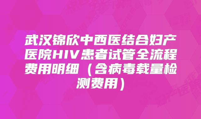 武汉锦欣中西医结合妇产医院HIV患者试管全流程费用明细(含病毒载量检测费用)