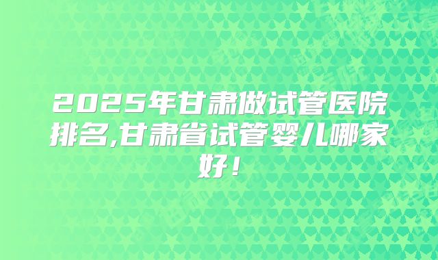 2025年甘肃做试管医院排名,甘肃省试管婴儿哪家好！