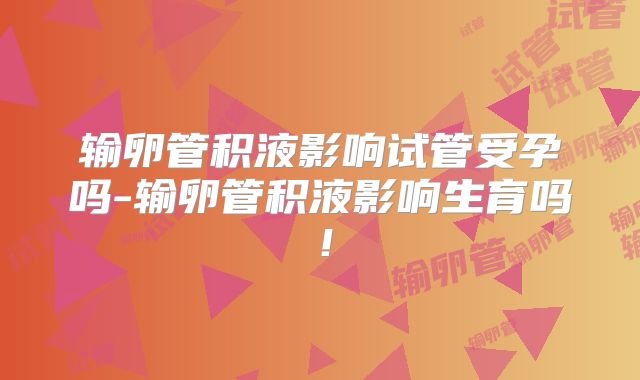 输卵管积液影响试管受孕吗-输卵管积液影响生育吗!