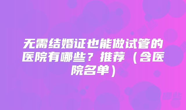 无需结婚证也能做试管的医院有哪些?推荐(含医院名单)