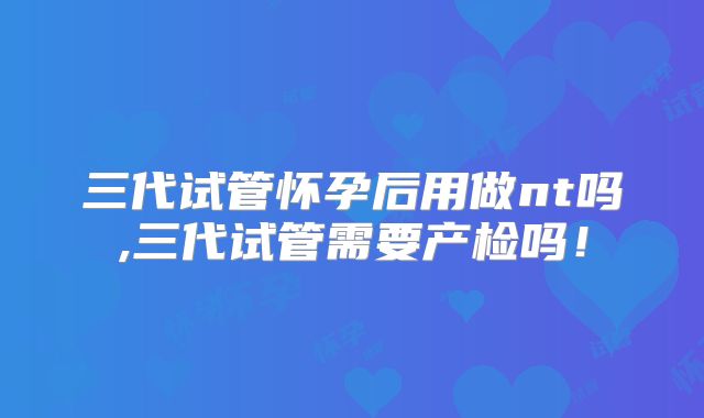 三代试管怀孕后用做nt吗,三代试管需要产检吗!