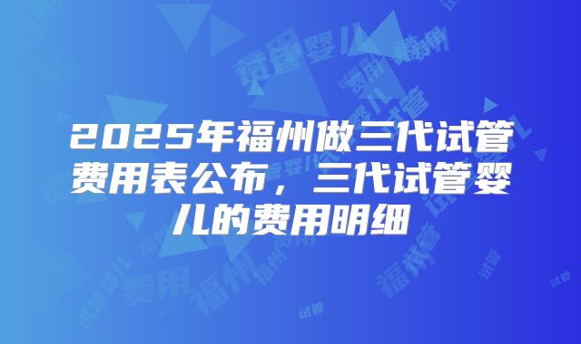2025年福州做三代试管费用表公布，三代试管婴儿的费用明细