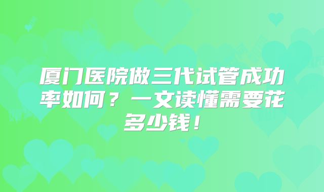 厦门医院做三代试管成功率如何？一文读懂需要花多少钱！