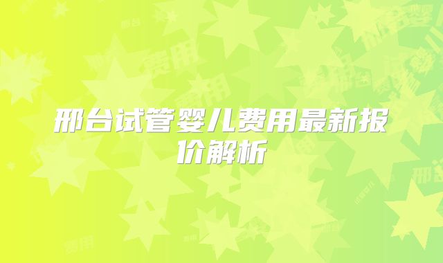 邢台试管婴儿费用最新报价解析