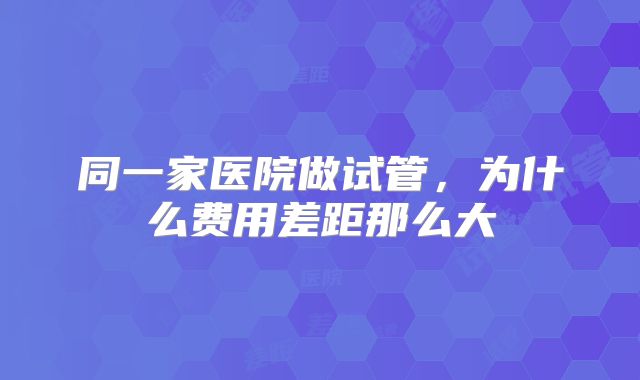 同一家医院做试管,为什么费用差距那么大