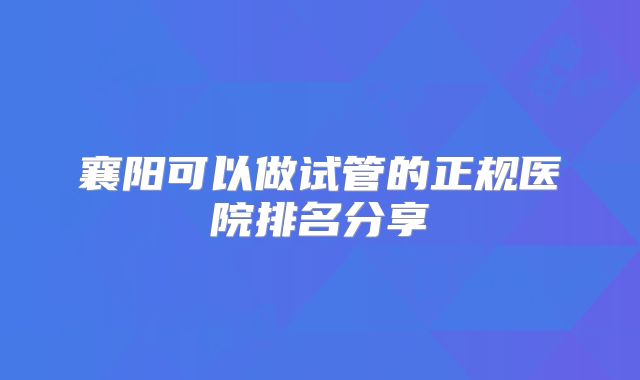 襄阳可以做试管的正规医院排名分享