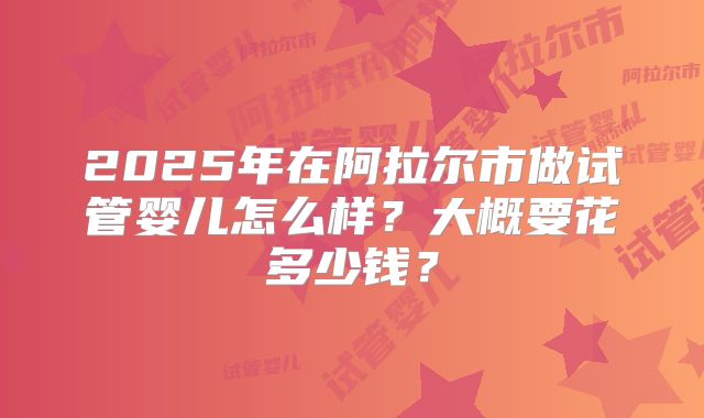 2025年在阿拉尔市做试管婴儿怎么样？大概要花多少钱？