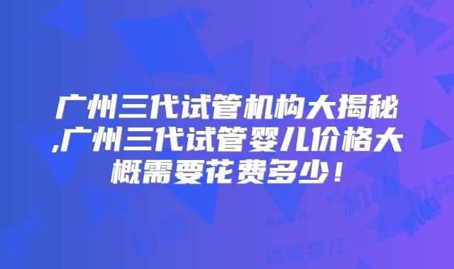 广州三代试管机构大揭秘,广州三代试管婴儿价格大概需要花费多少！