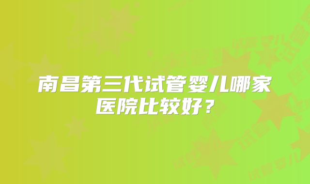南昌第三代试管婴儿哪家医院比较好?