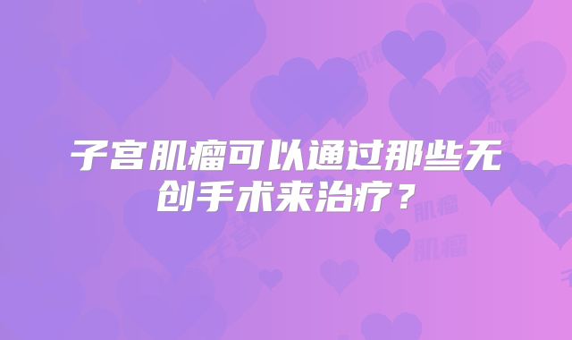子宫肌瘤可以通过那些无创手术来治疗？