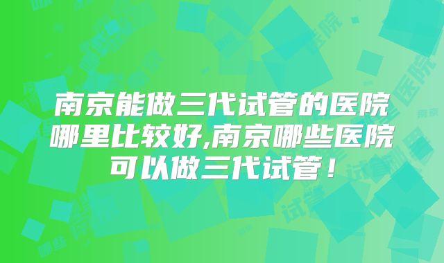 南京能做三代试管的医院哪里比较好,南京哪些医院可以做三代试管！