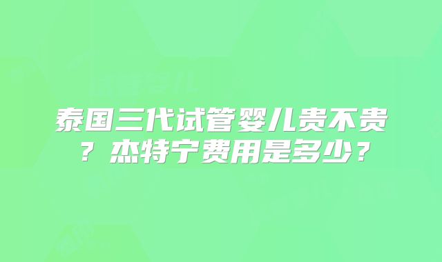 泰国三代试管婴儿贵不贵?杰特宁费用是多少?