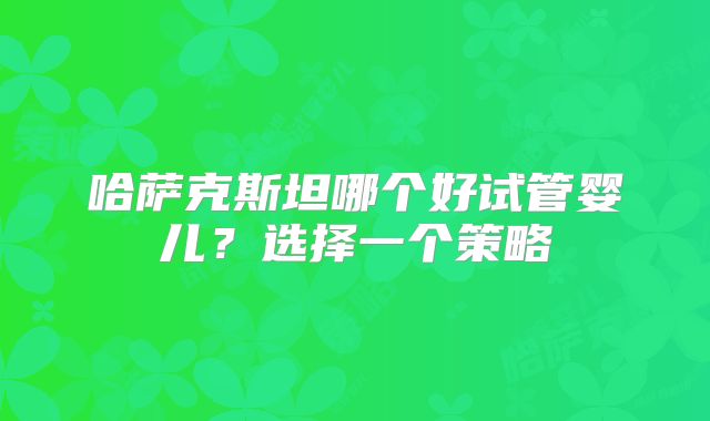 哈萨克斯坦哪个好试管婴儿?选择一个策略