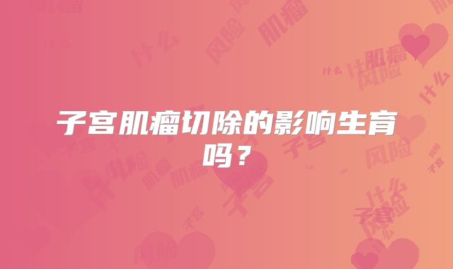 子宫肌瘤切除的影响生育吗?