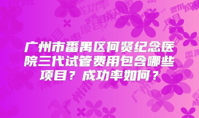 广州市番禺区何贤纪念医院三代试管费用包含哪些项目？成功率如何？