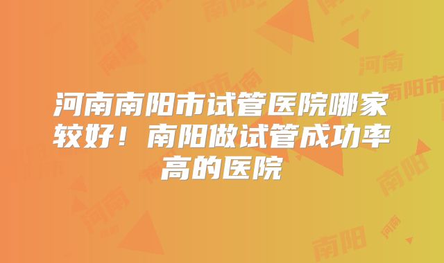 河南南阳市试管医院哪家较好！南阳做试管成功率高的医院