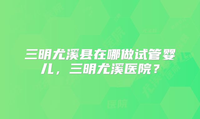 三明尤溪县在哪做试管婴儿，三明尤溪医院？