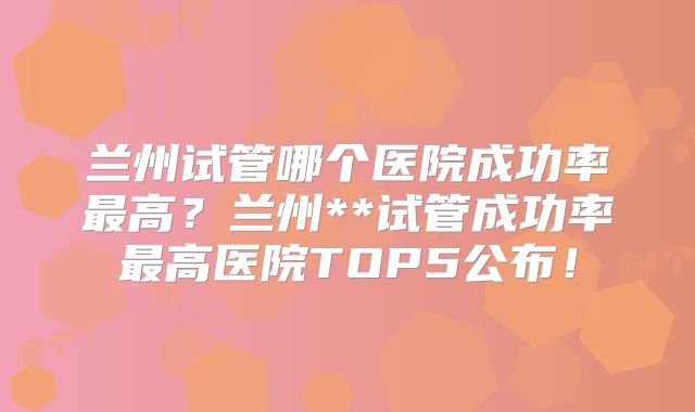 兰州试管哪个医院成功率最高？兰州**试管成功率最高医院TOP5公布！