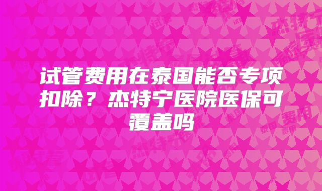试管费用在泰国能否专项扣除?杰特宁医院医保可覆盖吗
