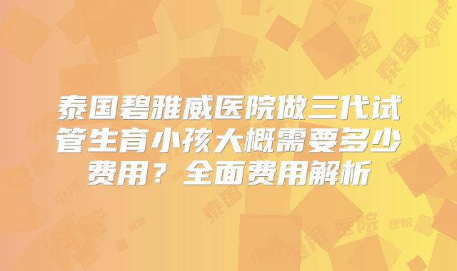泰国碧雅威医院做三代试管生育小孩大概需要多少费用？全面费用解析