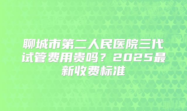 聊城市第二人民医院三代试管费用贵吗?2025最新收费标准