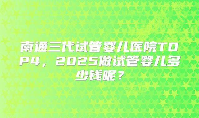 南通三代试管婴儿医院TOP4,2025做试管婴儿多少钱呢?