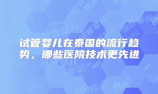 试管婴儿在泰国的流行趋势，哪些医院技术更先进