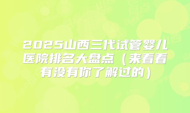 2025山西三代试管婴儿医院排名大盘点（来看看有没有你了解过的）
