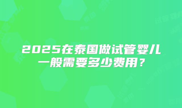 2025在泰国做试管婴儿一般需要多少费用？