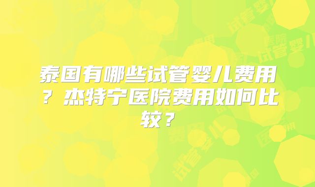 泰国有哪些试管婴儿费用?杰特宁医院费用如何比较?