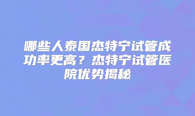 哪些人泰国杰特宁试管成功率更高?杰特宁试管医院优势揭秘