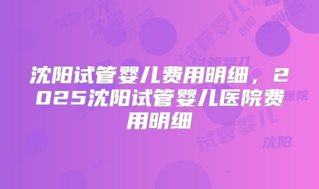 沈阳试管婴儿费用明细，2025沈阳试管婴儿医院费用明细
