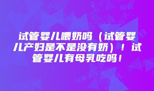 试管婴儿喂奶吗(试管婴儿产妇是不是没有奶)!试管婴儿有母乳吃吗!