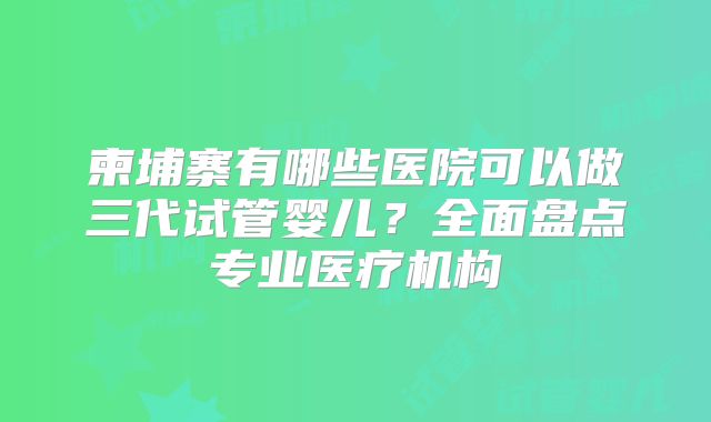 柬埔寨有哪些医院可以做三代试管婴儿？全面盘点专业医疗机构