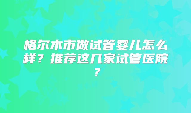 格尔木市做试管婴儿怎么样？推荐这几家试管医院？