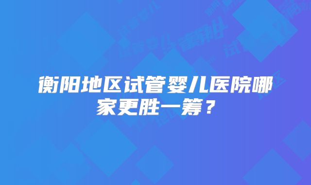 衡阳地区试管婴儿医院哪家更胜一筹？
