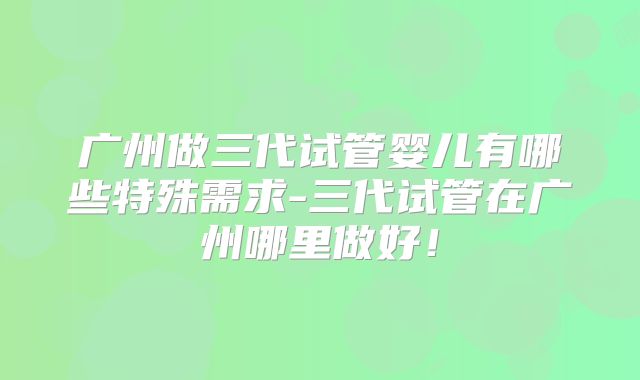 广州做三代试管婴儿有哪些特殊需求-三代试管在广州哪里做好!