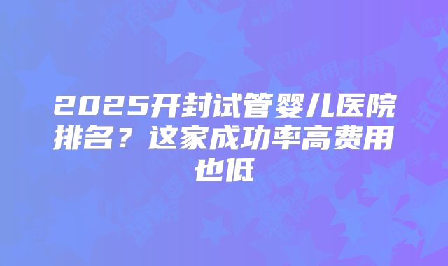 2025开封试管婴儿医院排名？这家成功率高费用也低