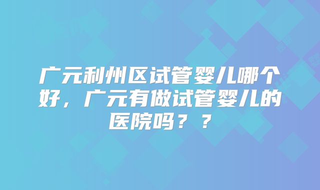 广元利州区试管婴儿哪个好，广元有做试管婴儿的医院吗？？